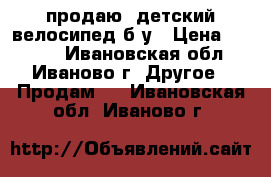  продаю  детский велосипед б/у › Цена ­ 3 500 - Ивановская обл., Иваново г. Другое » Продам   . Ивановская обл.,Иваново г.